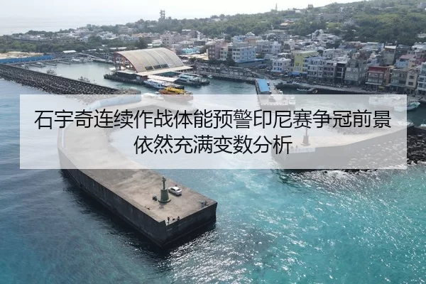 石宇奇连续作战体能预警印尼赛争冠前景依然充满变数分析