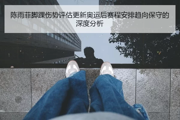 陈雨菲脚踝伤势评估更新奥运后赛程安排趋向保守的深度分析