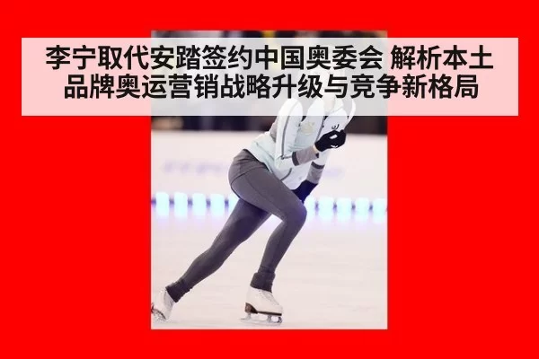 李宁取代安踏签约中国奥委会 解析本土品牌奥运营销战略升级与竞争新格局