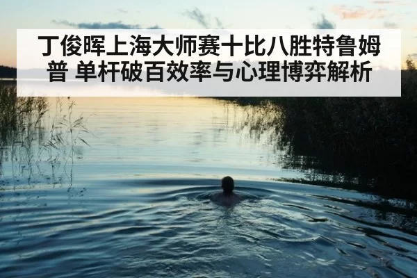 丁俊晖上海大师赛十比八胜特鲁姆普 单杆破百效率与心理博弈解析