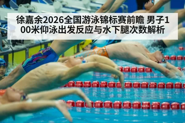 徐嘉余2026全国游泳锦标赛前瞻 男子100米仰泳出发反应与水下腿次数解析